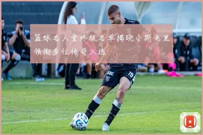 篮球名人堂终极名单揭晓小斯老里领衔多位传奇入选