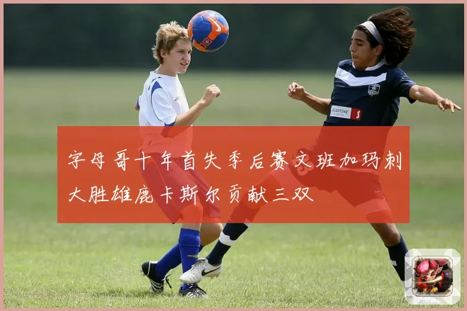 字母哥十年首失季后赛文班加玛刺大胜雄鹿卡斯尔贡献三双