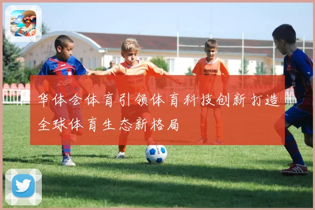 华体会体育引领体育科技创新打造全球体育生态新格局