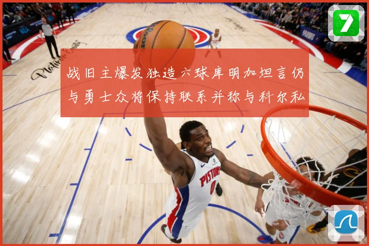 战旧主爆发独造六球库明加坦言仍与勇士众将保持联系并称与科尔私交深厚