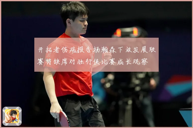 开拓者伤病报告杨瀚森下放发展联赛将缺席对独行侠比赛成长观察