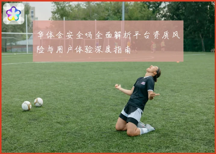 华体会安全吗全面解析平台资质风险与用户体验深度指南