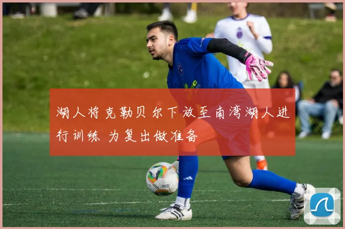 湖人将克勒贝尔下放至南湾湖人进行训练 为复出做准备