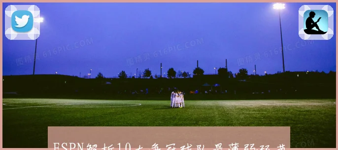 ESPN解析10大争冠球队最薄弱环节与避开对手策略