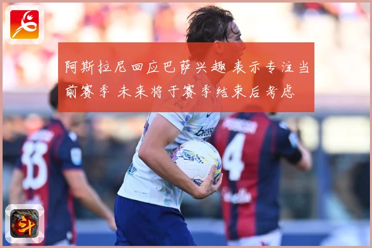 阿斯拉尼回应巴萨兴趣 表示专注当前赛季 未来将于赛季结束后考虑
