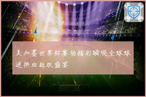 美加墨世界杯赛场精彩瞬现全球球迷热血狂欢盛宴