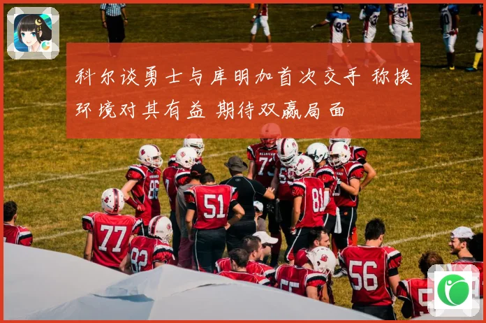 科尔谈勇士与库明加首次交手 称换环境对其有益 期待双赢局面