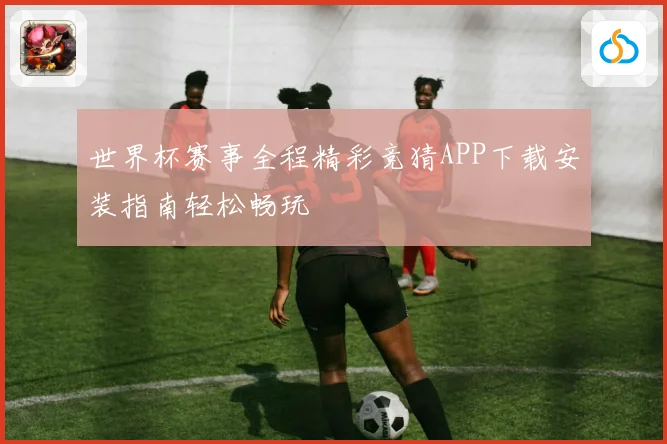 世界杯赛事全程精彩竞猜APP下载安装指南轻松畅玩