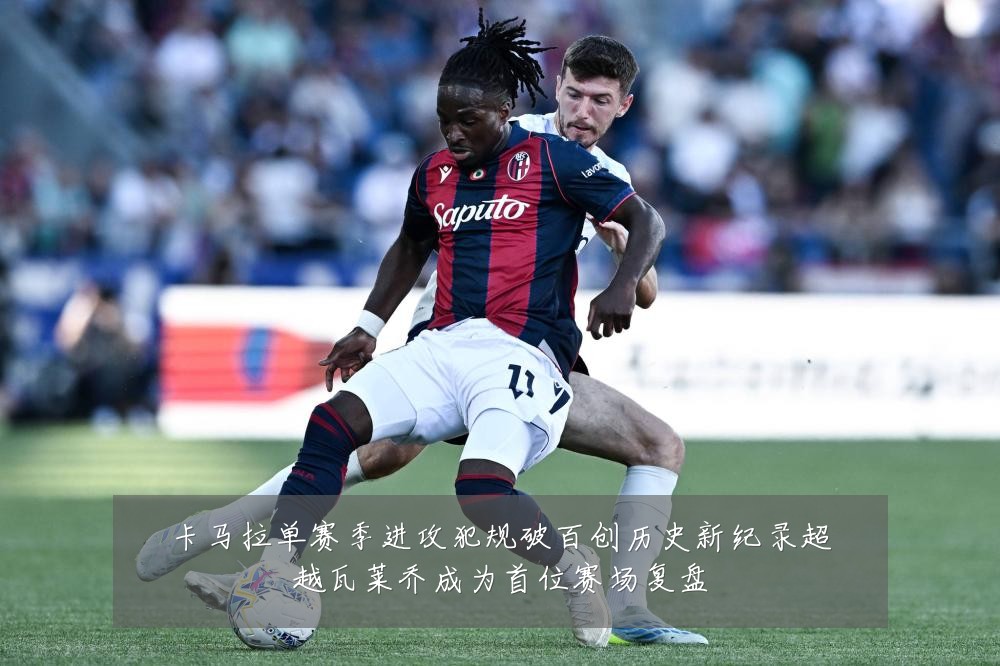 卡马拉单赛季进攻犯规破百创历史新纪录超越瓦莱乔成为首位赛场复盘